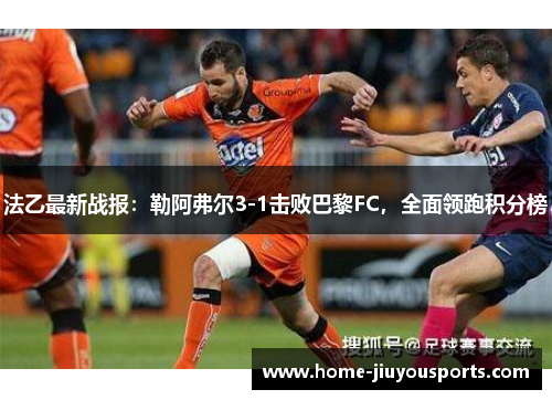 法乙最新战报：勒阿弗尔3-1击败巴黎FC，全面领跑积分榜