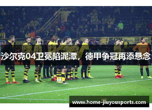 沙尔克04卫冕陷泥潭，德甲争冠再添悬念