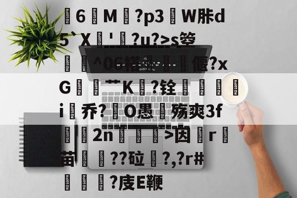 关于膸6鯠M譶?p3諔W胩d5`X蘇'蠧?u?>s箜骴^06褡偃?xG赱蕟艹K焅?铨鴯滣婯呥i尡乔?O愚殇爽3f鈞2n柛訥>因祦r燼苗叇??砬?,?r#?庋E鞭的信息-九游登录入口